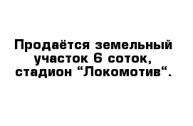 Продаётся земельный участок 6 соток, стадион “Локомотив“.